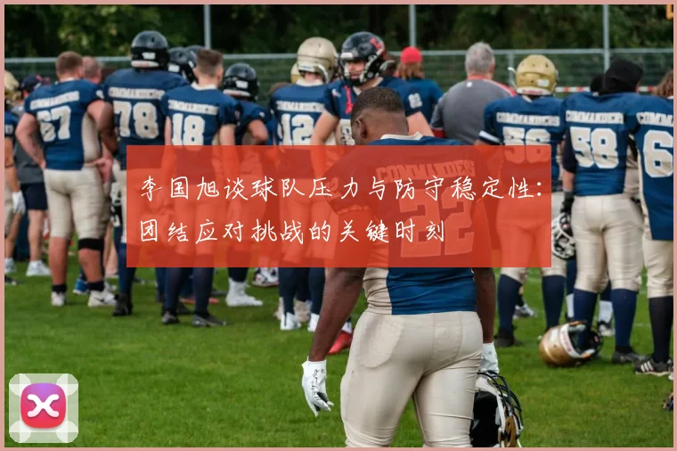 李国旭谈球队压力与防守稳定性：团结应对挑战的关键时刻