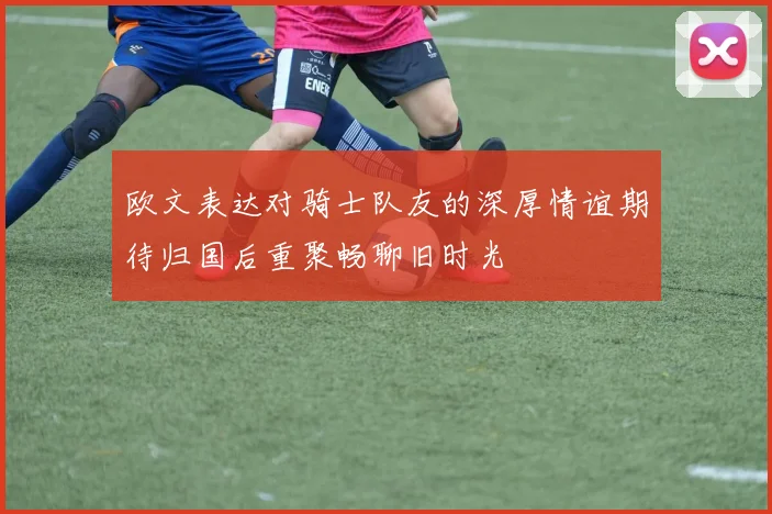 欧文表达对骑士队友的深厚情谊期待归国后重聚畅聊旧时光