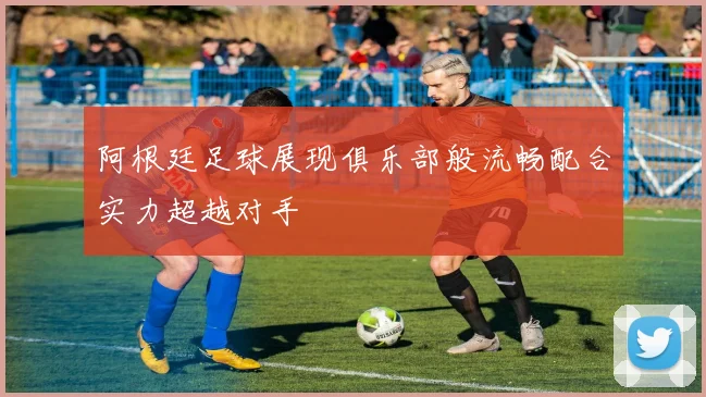 阿根廷足球展现俱乐部般流畅配合实力超越对手