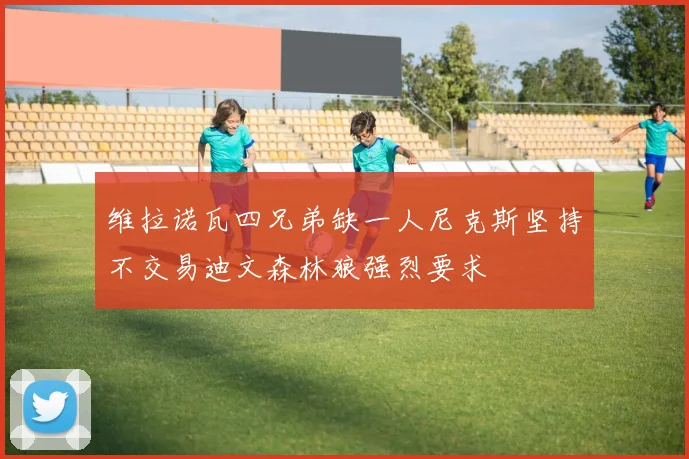 维拉诺瓦四兄弟缺一人尼克斯坚持不交易迪文森林狼强烈要求