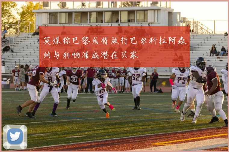 英媒称巴黎或将放行巴尔科拉阿森纳与利物浦成潜在买家