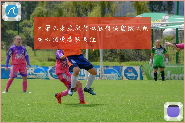 火箭队未采取行动独行侠留欧文的决心仍受各队关注