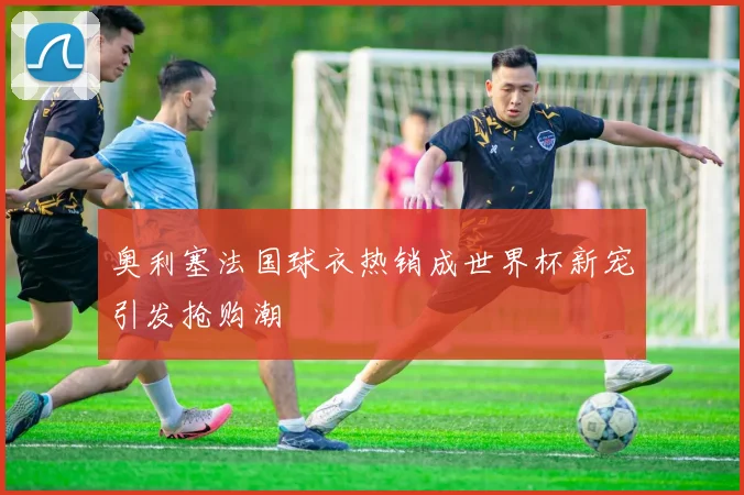 奥利塞法国球衣热销成世界杯新宠引发抢购潮