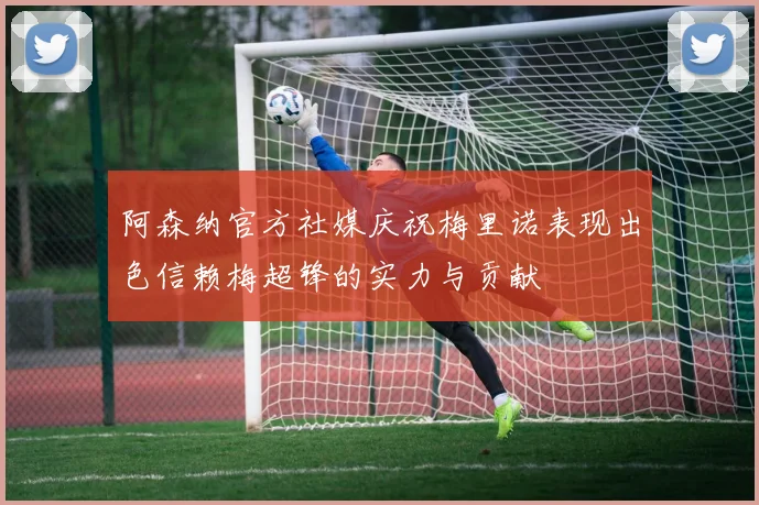 阿森纳官方社媒庆祝梅里诺表现出色信赖梅超锋的实力与贡献