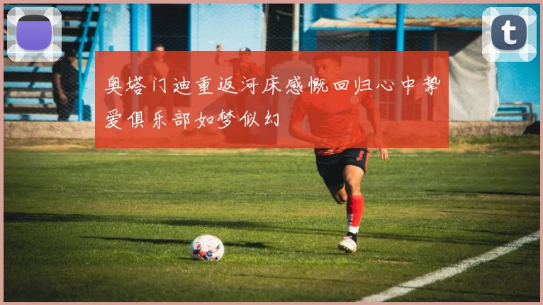 奥塔门迪重返河床感慨回归心中挚爱俱乐部如梦似幻