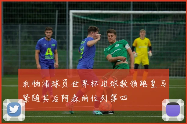 利物浦球员世界杯进球数领跑皇马紧随其后阿森纳位列第四