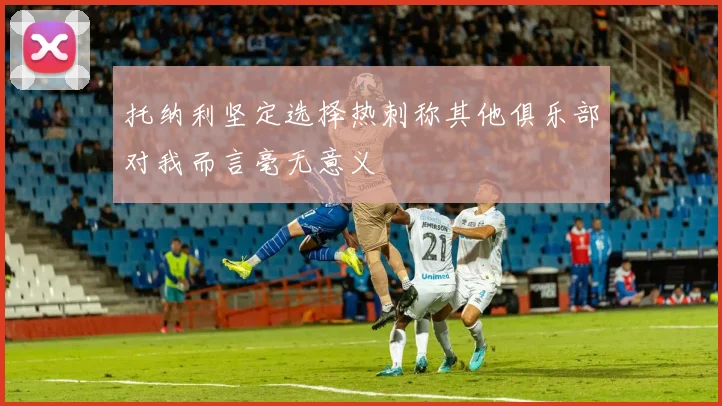 托纳利坚定选择热刺称其他俱乐部对我而言毫无意义