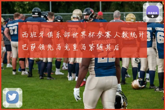 西班牙俱乐部世界杯参赛人数统计巴萨领先马竞皇马紧随其后