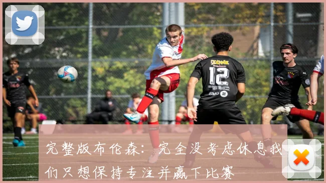 完整版布伦森：完全没考虑休息我们只想保持专注并赢下比赛