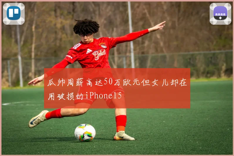 瓜帅周薪高达50万欧元但女儿却在用破损的iPhone15
