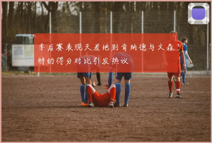 季后赛表现天差地别肯纳德与文森特的得分对比引发热议