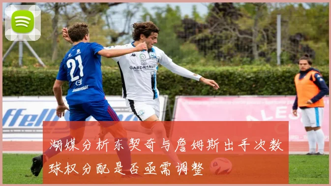 湖媒分析东契奇与詹姆斯出手次数球权分配是否亟需调整