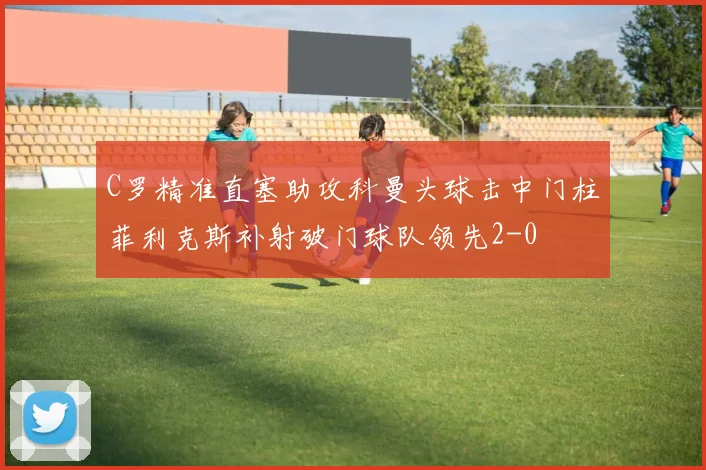 C罗精准直塞助攻科曼头球击中门柱菲利克斯补射破门球队领先2-0